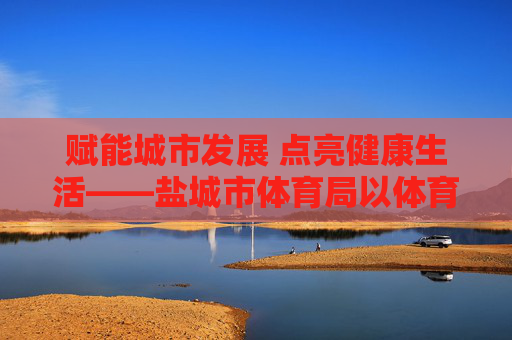 赋能城市发展 点亮健康生活——盐城市体育局以体育事业高质量发展书写民生答卷，体育赋能城市 健康点亮民生——盐城市体育局高质量发展答卷
