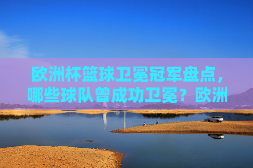 欧洲杯篮球卫冕冠军盘点，哪些球队曾成功卫冕？欧洲杯篮球卫冕冠军盘点