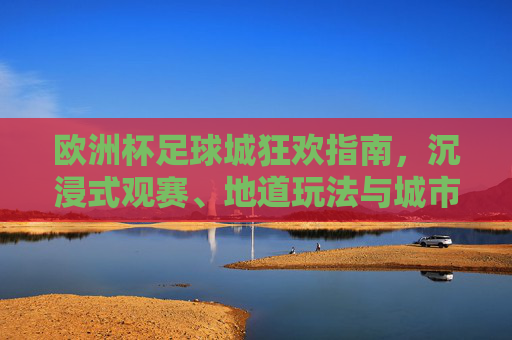 欧洲杯足球城狂欢指南，沉浸式观赛、地道玩法与城市记忆，欧洲杯足球城狂欢指南，沉浸观赛、地道玩法与城市记忆