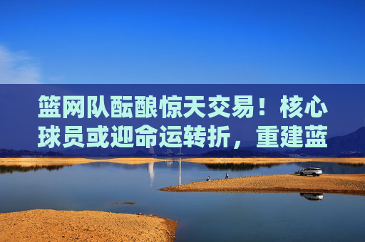 篮网队酝酿惊天交易！核心球员或迎命运转折，重建蓝图浮出水面，篮网酝酿惊天交易，核心球员命运转折，重建蓝图浮出水面