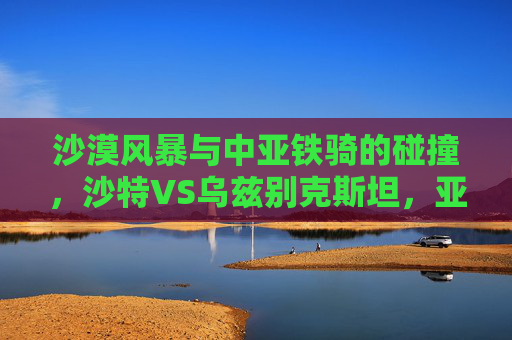 沙漠风暴与中亚铁骑的碰撞，沙特VS乌兹别克斯坦，亚洲足坛的强强对话，沙漠风暴战中亚铁骑，沙特乌兹别克斯坦亚洲巅峰对决