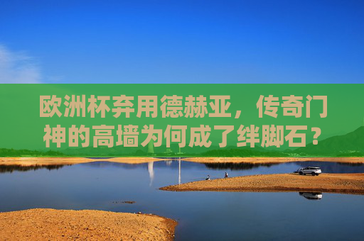 欧洲杯弃用德赫亚，传奇门神的高墙为何成了绊脚石？欧洲杯弃用德赫亚，传奇门神的高墙为何成绊脚石？