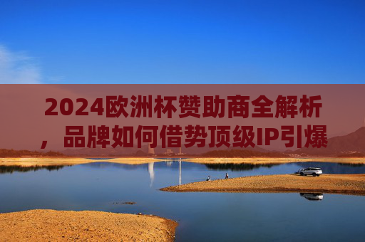 2024欧洲杯赞助商全解析,品牌如何借势顶级IP引爆全球关注,2024欧洲杯赞助商借势顶级IP,品牌引爆全球关注全解析