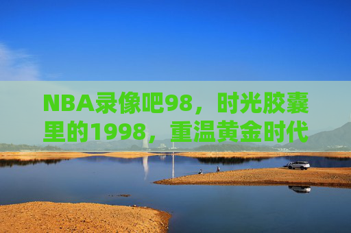 NBA录像吧98,时光胶囊里的1998,重温黄金时代的最后绝响,时光胶囊里的1998,NBA黄金时代的最后绝响
