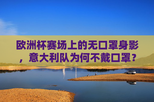 欧洲杯赛场上的无口罩身影,意大利队为何不戴口罩?