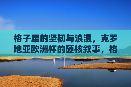 格子军的坚韧与浪漫，克罗地亚欧洲杯的硬核叙事，格子军的坚韧浪漫，克罗地亚欧洲杯硬核叙事