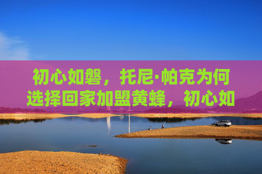 初心如磐,托尼·帕克为何选择回家加盟黄蜂,初心如磐,托尼·帕克归家加盟黄蜂