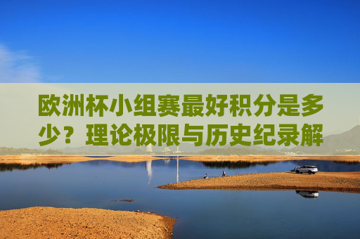 欧洲杯小组赛最好积分是多少?理论极限与历史纪录解析,欧洲杯小组赛最高积分,理论极限与历史纪录解析