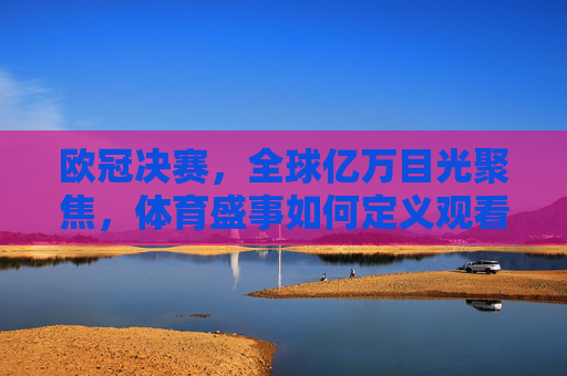 欧冠决赛，全球亿万目光聚焦，体育盛事如何定义观看人数新高度？欧冠决赛定义体育盛事观看人数新高度