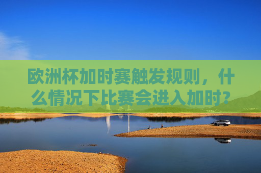 欧洲杯加时赛触发规则,什么情况下比赛会进入加时?欧洲杯加时赛触发规则,什么情况下比赛会进入加时?