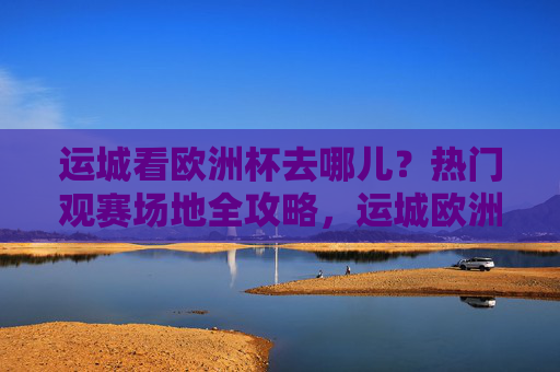 运城看欧洲杯去哪儿？热门观赛场地全攻略，运城欧洲杯观赛场地全攻略
