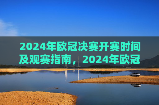 2024年欧冠决赛开赛时间及观赛指南，2024年欧冠决赛开赛时间及观赛指南