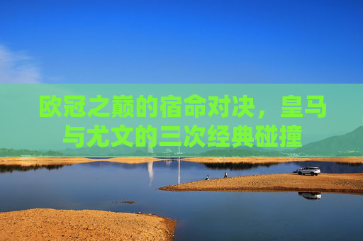 欧冠之巅的宿命对决，皇马与尤文的三次经典碰撞