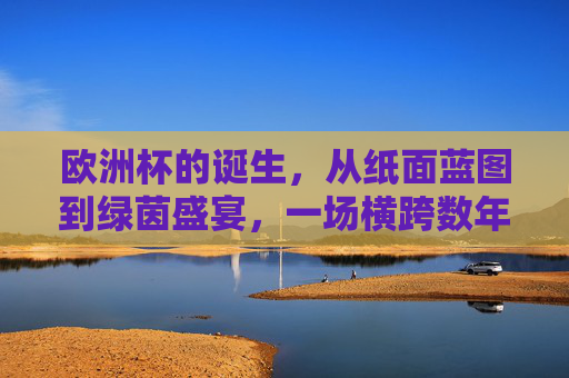 欧洲杯的诞生，从纸面蓝图到绿茵盛宴，一场横跨数年的足球史诗，欧洲杯诞生，从纸面蓝图到绿茵盛宴的足球史诗