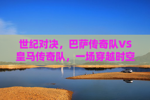 世纪对决，巴萨传奇队VS皇马传奇队，一场穿越时空的足球盛宴，穿越时空的世纪对决，巴萨传奇VS皇马传奇