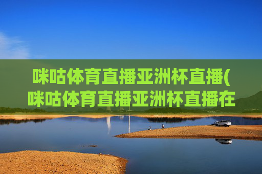 咪咕体育直播亚洲杯直播(咪咕体育直播亚洲杯直播在线观看)咪咕体育亚洲杯直播在线观看