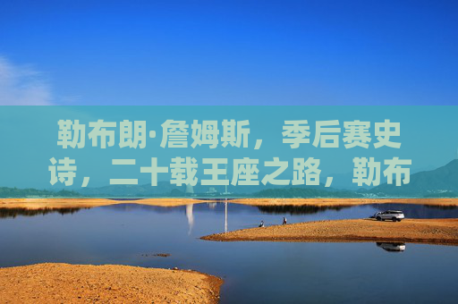 勒布朗·詹姆斯,季后赛史诗,二十载王座之路,勒布朗·詹姆斯,二十载季后赛史诗,王座之路
