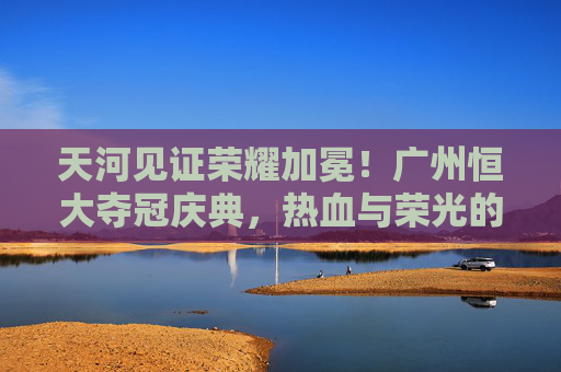 天河见证荣耀加冕!广州恒大夺冠庆典,热血与荣光的交响,天河见证荣耀加冕,广州恒大夺冠庆典热血交响