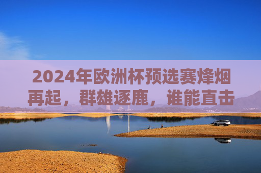 2024年欧洲杯预选赛烽烟再起，群雄逐鹿，谁能直击德国？2024欧洲杯预选赛群雄逐鹿 谁能直击德国？