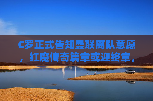 C罗正式告知曼联离队意愿，红魔传奇篇章或迎终章，C罗告知离队意愿，曼联传奇篇章或迎终章