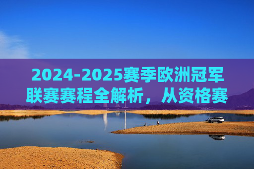 2024-2025赛季欧洲冠军联赛赛程全解析，从资格赛到决赛的关键节点，2024-2025赛季欧冠赛程全解析，从资格赛到决赛的关键节点