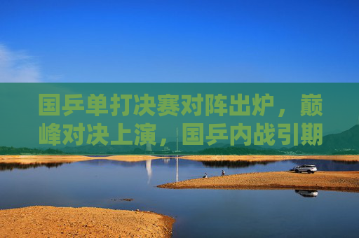 国乒单打决赛对阵出炉，巅峰对决上演，国乒内战引期待，国乒单打决赛对阵出炉，巅峰内战引期待