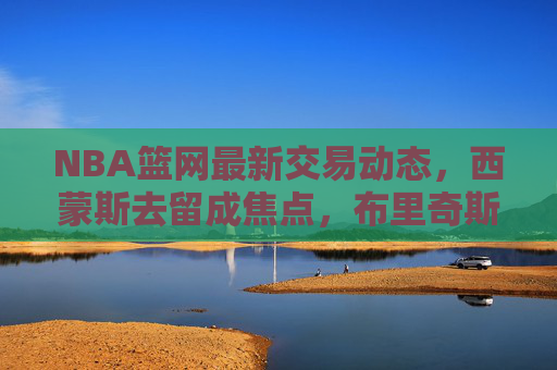 NBA篮网最新交易动态,西蒙斯去留成焦点,布里奇斯或成潜在筹码,多队暗中接洽,NBA篮网西蒙斯去留成交易焦点,布里奇斯潜在筹码引多队接洽