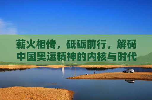 薪火相传,砥砺前行,解码中国奥运精神的内核与时代光芒,薪火解码,中国奥运精神的内核与时代光芒