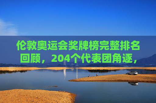 伦敦奥运会奖牌榜完整排名回顾,204个代表团角逐,见证体育荣光,伦敦奥运会奖牌榜完整排名回顾,204个代表团角逐见证体育荣光