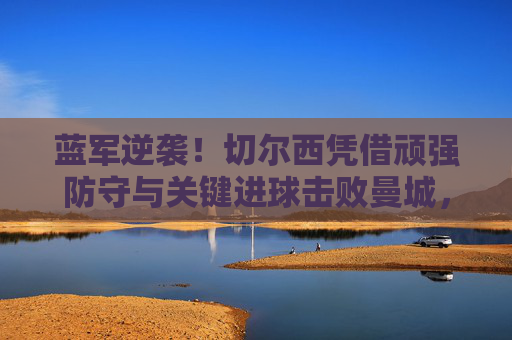蓝军逆袭!切尔西凭借顽强防守与关键进球击败曼城,锁定冠军,蓝军逆袭击败曼城锁定冠军
