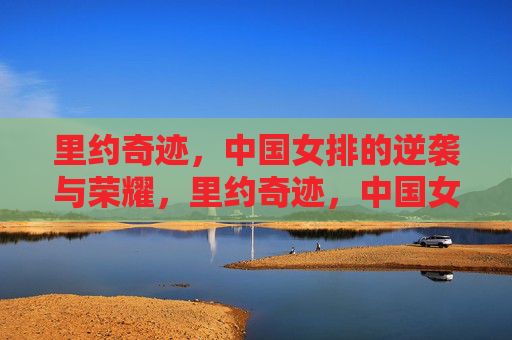 里约奇迹,中国女排的逆袭与荣耀,里约奇迹,中国女排的逆袭与荣耀