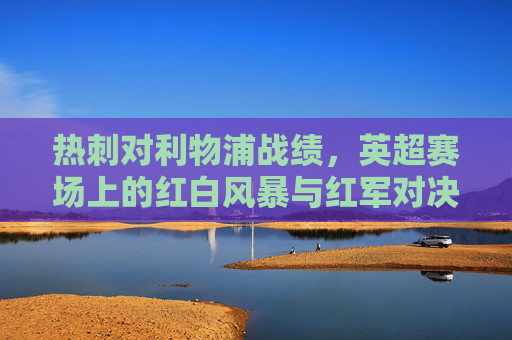 热刺对利物浦战绩,英超赛场上的红白风暴与红军对决,英超红白风暴vs红军,热刺利物浦对决