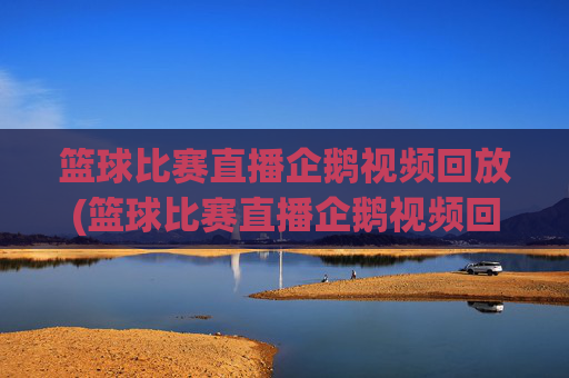 篮球比赛直播企鹅视频回放(篮球比赛直播企鹅视频回放在哪看)篮球比赛直播企鹅视频回放观看指南