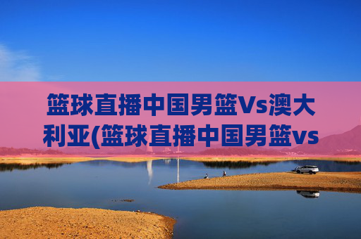 篮球直播中国男篮Vs澳大利亚(篮球直播中国男篮vs澳大利亚男篮)篮球直播中国男篮vs澳大利亚男篮
