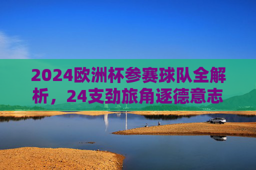 2024欧洲杯参赛球队全解析,24支劲旅角逐德意志荣耀,2024欧洲杯劲旅全解析,24队逐鹿德意志荣耀