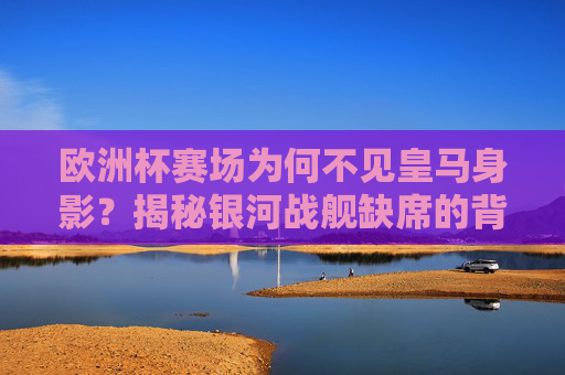 欧洲杯赛场为何不见皇马身影?揭秘银河战舰缺席的背后原因
