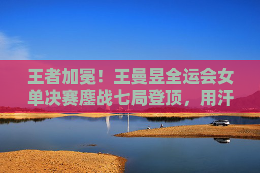 王者加冕！王曼昱全运会女单决赛鏖战七局登顶，用汗水铸就新传奇，王曼昱全运会女单七局鏖战登顶，加冕新传奇