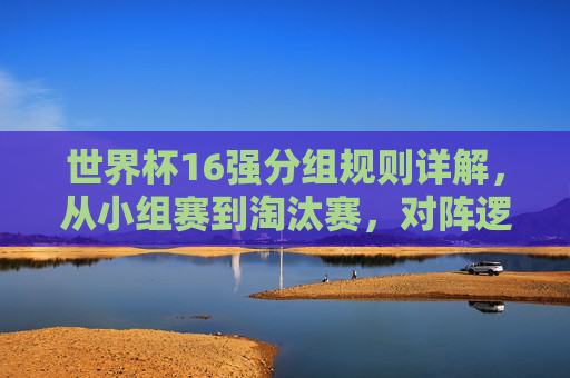世界杯16强分组规则详解，从小组赛到淘汰赛，对阵逻辑一目了然，世界杯16强分组规则，小组赛到淘汰赛对阵逻辑详解