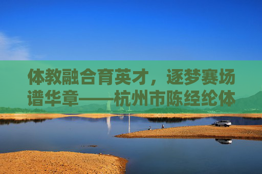 体教融合育英才，逐梦赛场谱华章——杭州市陈经纶体育学校巡礼，体教融合育英才，逐梦赛场谱华章