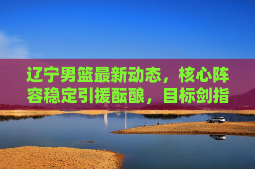 辽宁男篮最新动态，核心阵容稳定引援酝酿，目标剑指三连冠，辽宁男篮核心阵容稳定引援酝酿，剑指三连冠