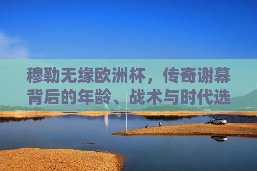 穆勒无缘欧洲杯，传奇谢幕背后的年龄、战术与时代选择，穆勒传奇谢幕，无缘欧洲杯背后的年龄、战术与时代选择