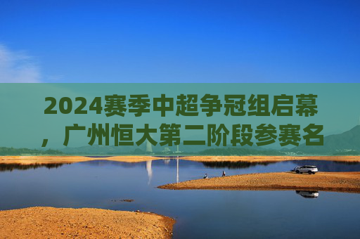 2024赛季中超争冠组启幕,广州恒大第二阶段参赛名单解析与战术展望,2024中超争冠组启幕,广州恒大第二阶段名单解析与战术展望