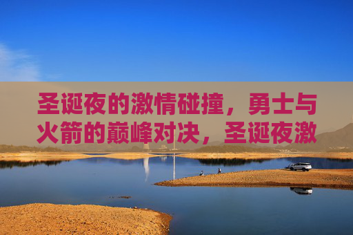 圣诞夜的激情碰撞，勇士与火箭的巅峰对决，圣诞夜激情碰撞，勇士火箭巅峰对决