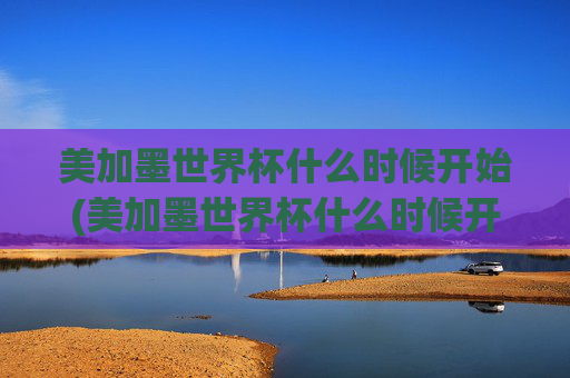 美加墨世界杯什么时候开始(美加墨世界杯什么时候开始)