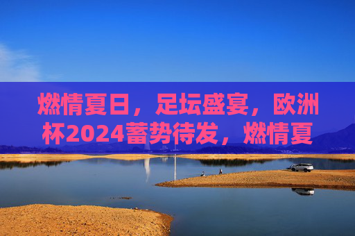 燃情夏日，足坛盛宴，欧洲杯2024蓄势待发，燃情夏日，欧洲杯2024足坛盛宴蓄势待发