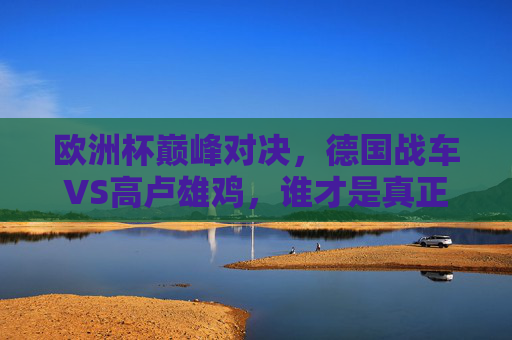 欧洲杯巅峰对决,德国战车VS高卢雄鸡,谁才是真正的强者?欧洲杯巅峰对决,德国战车VS高卢雄鸡,谁才是真正的强者?