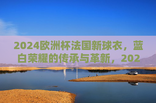 2024欧洲杯法国新球衣，蓝白荣耀的传承与革新，2024欧洲杯法国新球衣，蓝白荣耀传承革新