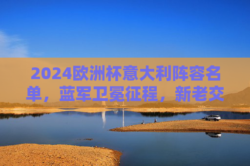 2024欧洲杯意大利阵容名单，蓝军卫冕征程，新老交织剑指荣耀，2024欧洲杯意大利蓝军，新老交织剑指卫冕荣耀