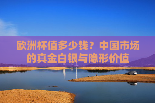 欧洲杯值多少钱?中国市场的真金白银与隐形价值