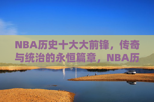 NBA历史十大大前锋，传奇与统治的永恒篇章，NBA历史十大大前锋，传奇与统治的永恒篇章